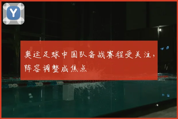 奥运足球中国队备战赛程受关注,阵容调整成焦点