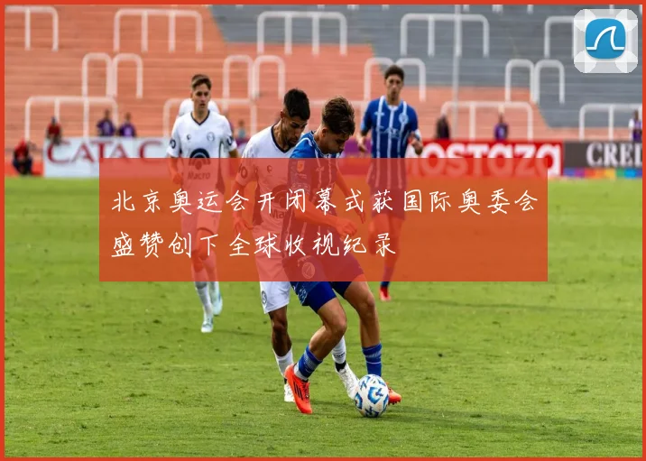 北京奥运会开闭幕式获国际奥委会盛赞创下全球收视纪录
