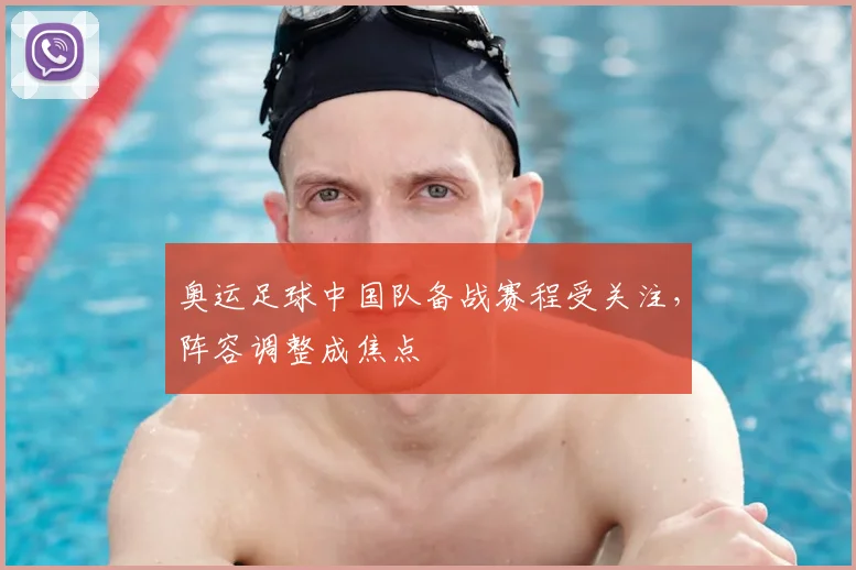 奥运足球中国队备战赛程受关注,阵容调整成焦点
